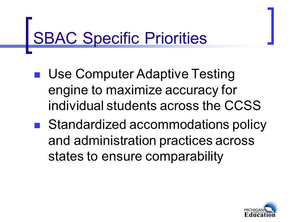 SBAC Specific Priorities Use Computer Adaptive Testing engine to maximize accuracy for individual students across the CCSS Standardized accommodations policy and administration practices across states to ensure comparability
