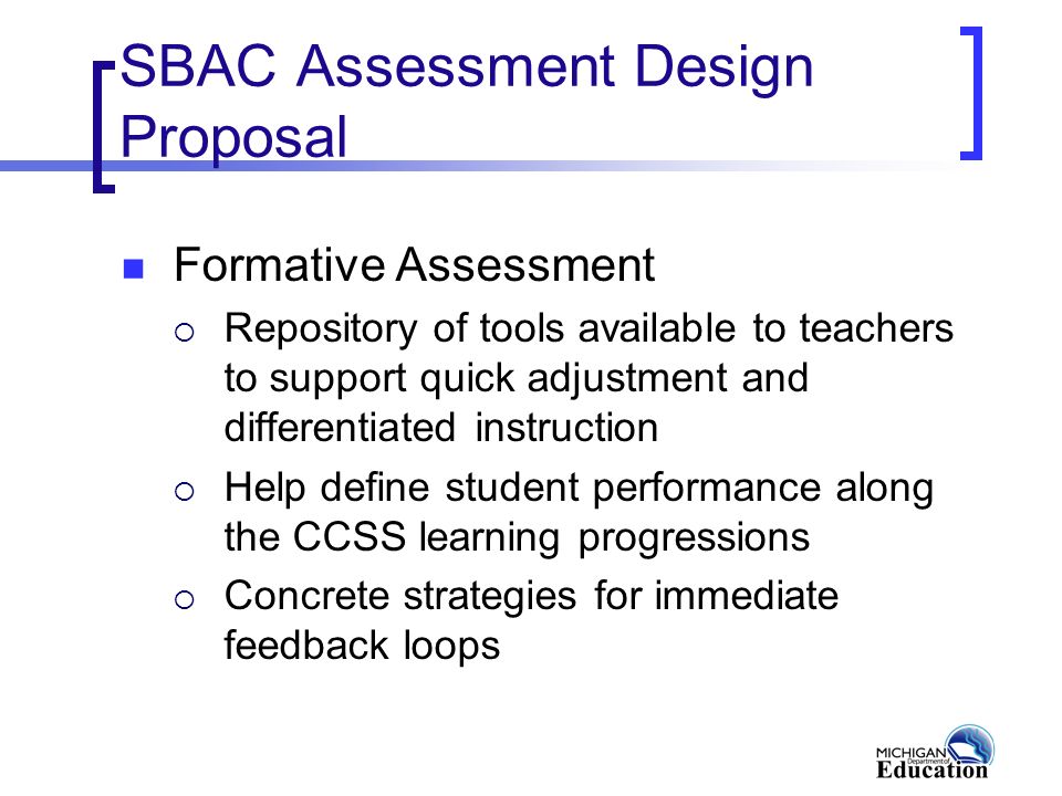 SBAC Assessment Design Proposal Formative Assessment  Repository of tools available to teachers to support quick adjustment and differentiated instruction  Help define student performance along the CCSS learning progressions  Concrete strategies for immediate feedback loops