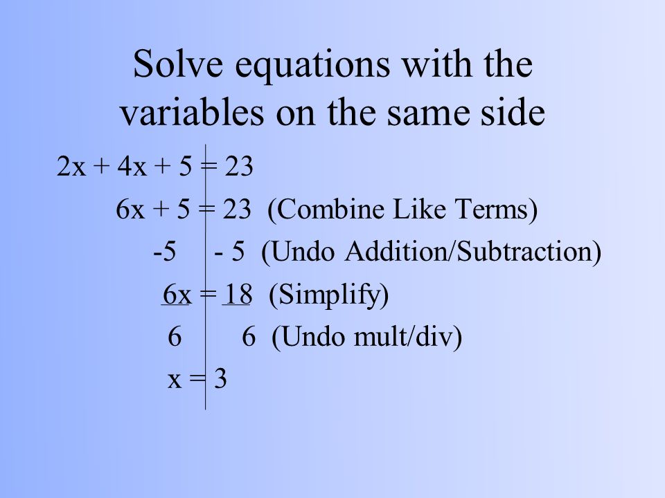 Solve equations with the variables on the same side 2x + 4x + 5 = 23 6x + 5 = 23 (Combine Like Terms) (Undo Addition/Subtraction) 6x = 18 (Simplify) 6 6 (Undo mult/div) x = 3