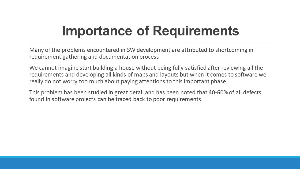 Importance of Requirements Many of the problems encountered in SW development are attributed to shortcoming in requirement gathering and documentation process We cannot imagine start building a house without being fully satisfied after reviewing all the requirements and developing all kinds of maps and layouts but when it comes to software we really do not worry too much about paying attentions to this important phase.
