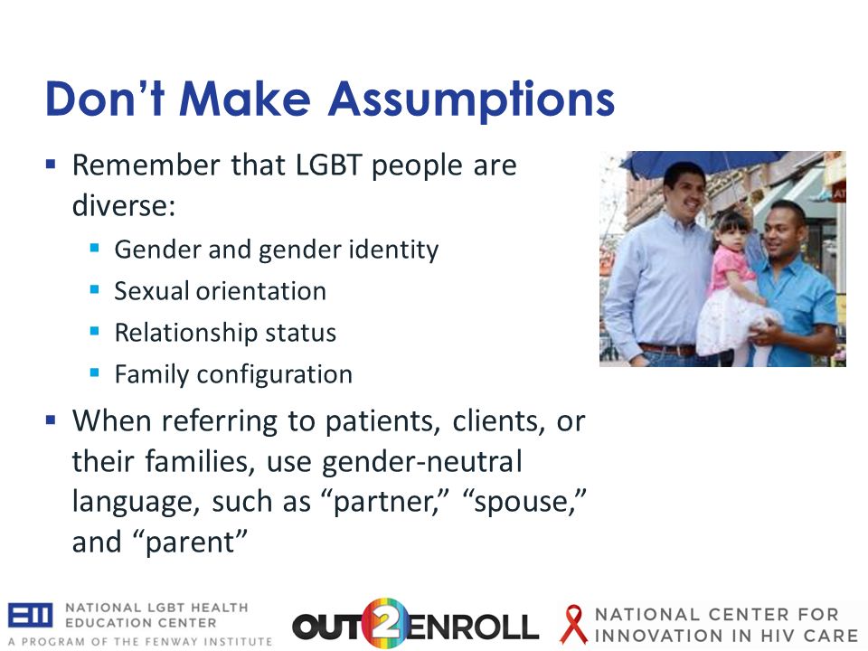 Don’t Make Assumptions  Remember that LGBT people are diverse:  Gender and gender identity  Sexual orientation  Relationship status  Family configuration  When referring to patients, clients, or their families, use gender-neutral language, such as partner, spouse, and parent