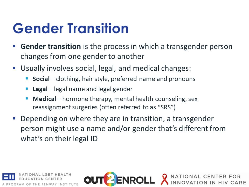 Gender Transition  Gender transition is the process in which a transgender person changes from one gender to another  Usually involves social, legal, and medical changes:  Social – clothing, hair style, preferred name and pronouns  Legal – legal name and legal gender  Medical – hormone therapy, mental health counseling, sex reassignment surgeries (often referred to as SRS )  Depending on where they are in transition, a transgender person might use a name and/or gender that’s different from what’s on their legal ID