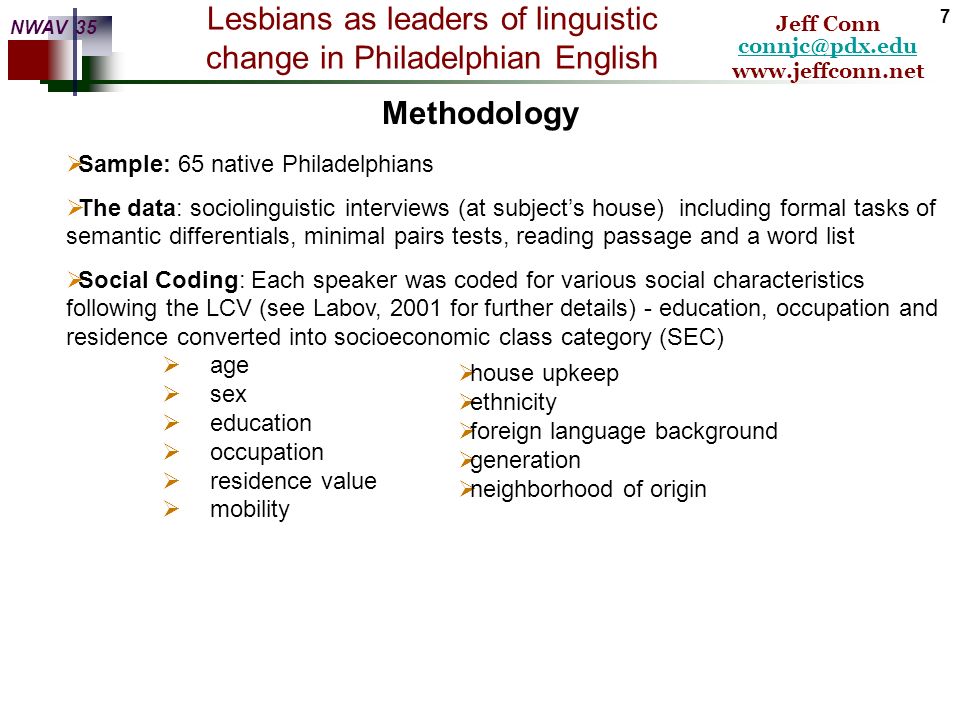 Lesbians as leaders of linguistic change in Philadelphian English    Jeff Conn NWAV 35 6 OMM:  Re-study of Philadelphia [European Americans only] 30 years after LCV  Data collected from ( )  Focus on (ay0) and secondary focus on (aw) and (eyC)  Included self-identified gays and lesbians as part of the data set The current study: Of moice and men: The evolution of a male-led sound change [OMM] Striving for high comparability with the original study, OMM followed the methodology and data analysis of the LCV as discussed in Labov, 2001