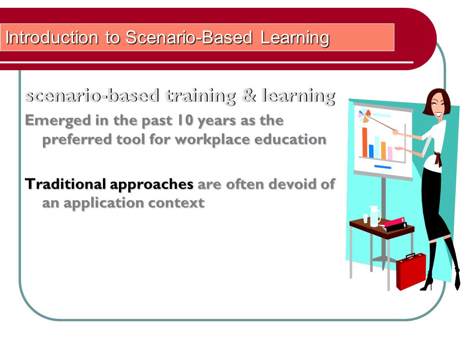 scenario-based training & learning Introduction to Scenario-Based Learning scenario-based training & learning Emerged in the past 10 years as the preferred tool for workplace education Traditional approaches are often devoid of an application context
