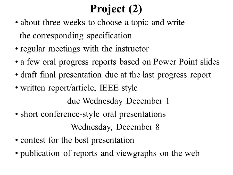 about three weeks to choose a topic and write the corresponding specification regular meetings with the instructor a few oral progress reports based on Power Point slides draft final presentation due at the last progress report written report/article, IEEE style due Wednesday December 1 short conference-style oral presentations Wednesday, December 8 contest for the best presentation publication of reports and viewgraphs on the web Project (2)