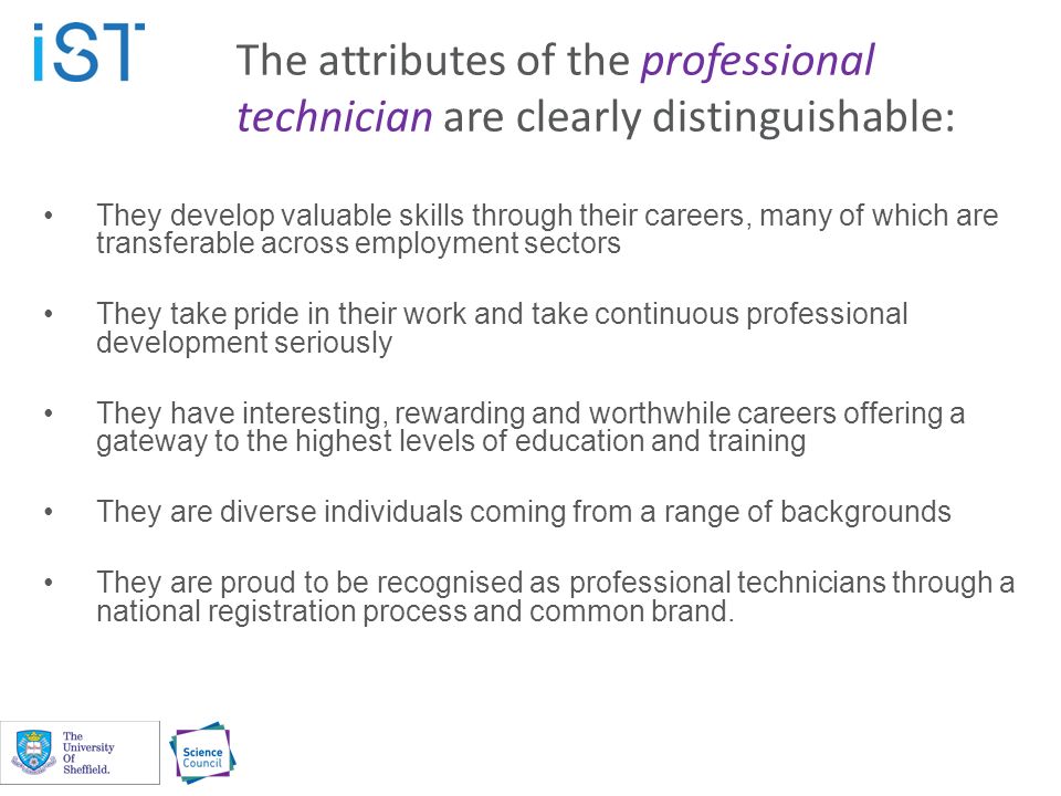 The attributes of the professional technician are clearly distinguishable: They develop valuable skills through their careers, many of which are transferable across employment sectors They take pride in their work and take continuous professional development seriously They have interesting, rewarding and worthwhile careers offering a gateway to the highest levels of education and training They are diverse individuals coming from a range of backgrounds They are proud to be recognised as professional technicians through a national registration process and common brand.