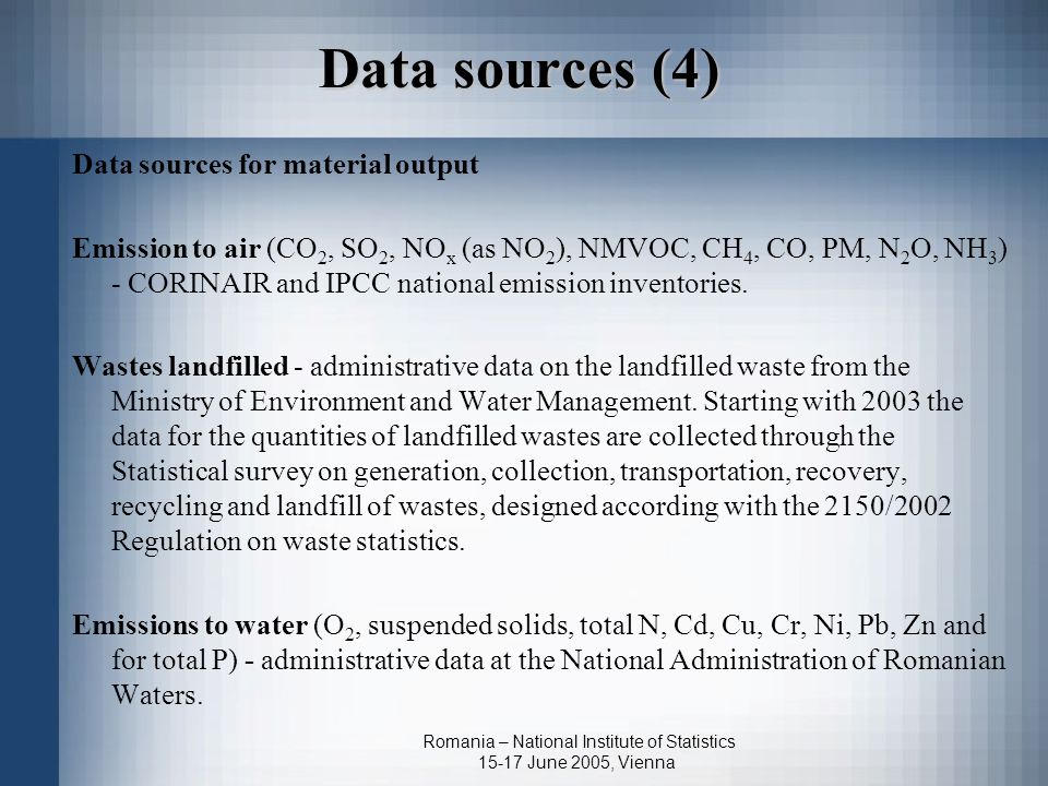 Romania – National Institute of Statistics June 2005, Vienna Data sources (4) Data sources for material output Emission to air (CO 2, SO 2, NO x (as NO 2 ), NMVOC, CH 4, CO, PM, N 2 O, NH 3 ) - CORINAIR and IPCC national emission inventories.
