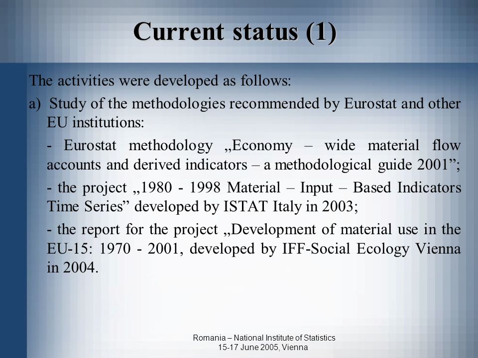 Romania – National Institute of Statistics June 2005, Vienna Current status (1) The activities were developed as follows: a) Study of the methodologies recommended by Eurostat and other EU institutions: - Eurostat methodology „Economy – wide material flow accounts and derived indicators – a methodological guide 2001 ; - the project „ Material – Input – Based Indicators Time Series developed by ISTAT Italy in 2003; - the report for the project „Development of material use in the EU-15: , developed by IFF-Social Ecology Vienna in 2004.