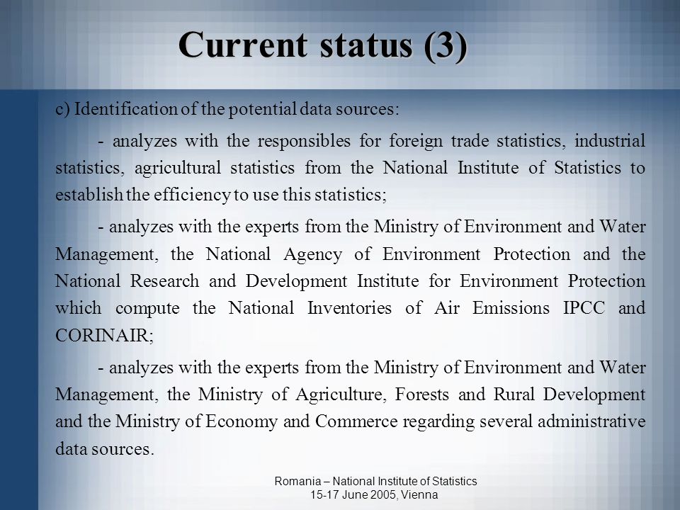 Romania – National Institute of Statistics June 2005, Vienna Current status (3) c) Identification of the potential data sources: - analyzes with the responsibles for foreign trade statistics, industrial statistics, agricultural statistics from the National Institute of Statistics to establish the efficiency to use this statistics; - analyzes with the experts from the Ministry of Environment and Water Management, the National Agency of Environment Protection and the National Research and Development Institute for Environment Protection which compute the National Inventories of Air Emissions IPCC and CORINAIR; - analyzes with the experts from the Ministry of Environment and Water Management, the Ministry of Agriculture, Forests and Rural Development and the Ministry of Economy and Commerce regarding several administrative data sources.