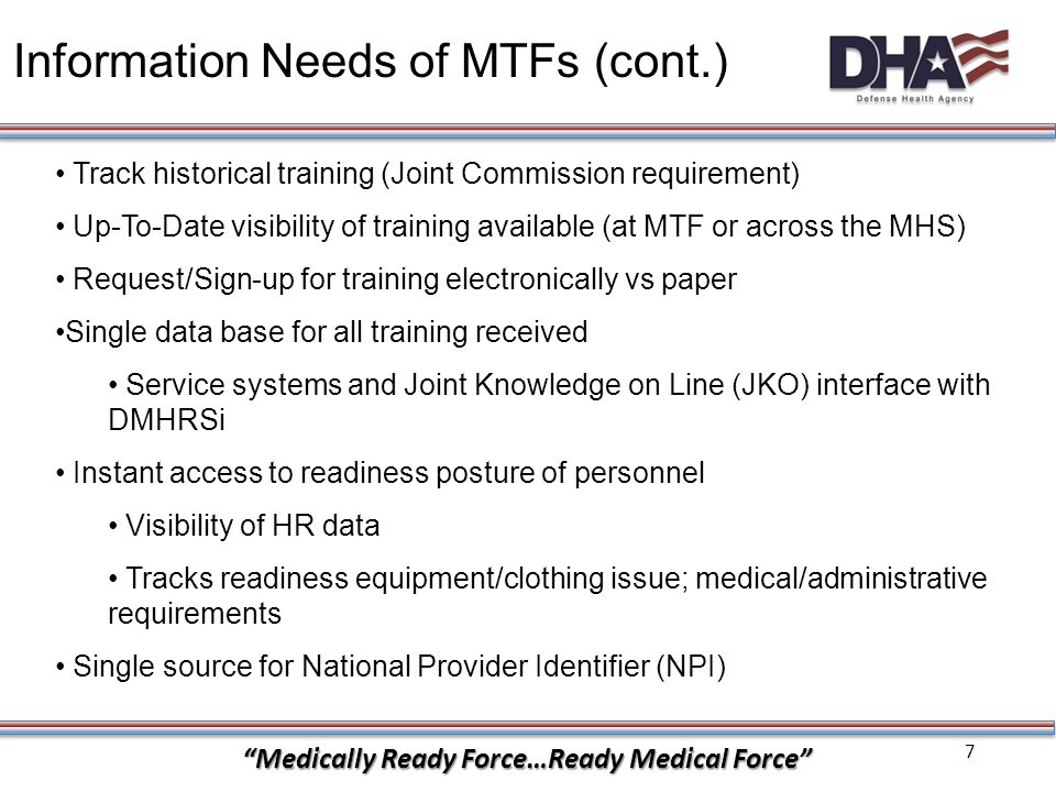7 Medically Ready Force…Ready Medical Force Information Needs of MTFs (cont.) Track historical training (Joint Commission requirement) Up-To-Date visibility of training available (at MTF or across the MHS) Request/Sign-up for training electronically vs paper Single data base for all training received Service systems and Joint Knowledge on Line (JKO) interface with DMHRSi Instant access to readiness posture of personnel Visibility of HR data Tracks readiness equipment/clothing issue; medical/administrative requirements Single source for National Provider Identifier (NPI)