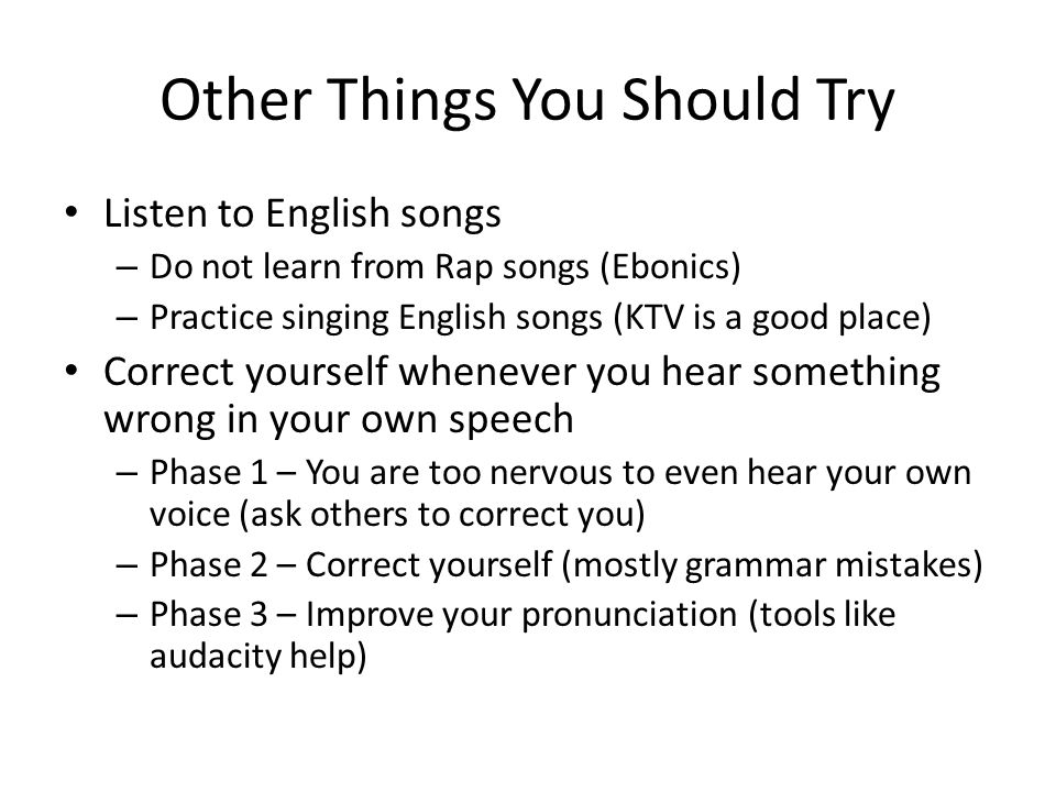 Other Things You Should Try Listen to English songs – Do not learn from Rap songs (Ebonics) – Practice singing English songs (KTV is a good place) Correct yourself whenever you hear something wrong in your own speech – Phase 1 – You are too nervous to even hear your own voice (ask others to correct you) – Phase 2 – Correct yourself (mostly grammar mistakes) – Phase 3 – Improve your pronunciation (tools like audacity help)