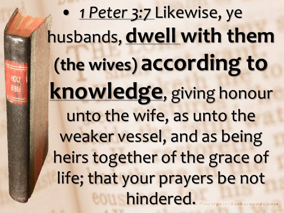 1 Peter 3:7 Likewise, ye husbands, dwell with them (the wives) according to knowledge, giving honour unto the wife, as unto the weaker vessel, and as being heirs together of the grace of life; that your prayers be not hindered.1 Peter 3:7 Likewise, ye husbands, dwell with them (the wives) according to knowledge, giving honour unto the wife, as unto the weaker vessel, and as being heirs together of the grace of life; that your prayers be not hindered.