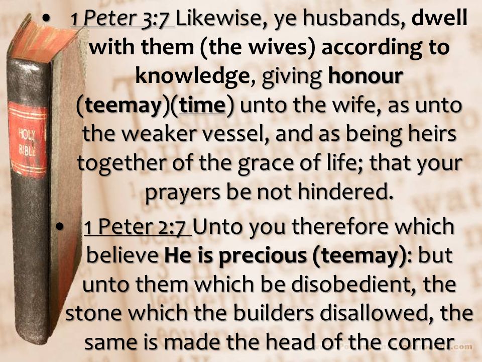 1 Peter 3:7 Likewise, ye husbands, giving honour (teemay)(time) unto the wife, as unto the weaker vessel, and as being heirs together of the grace of life; that your prayers be not hindered.1 Peter 3:7 Likewise, ye husbands, dwell with them (the wives) according to knowledge, giving honour (teemay)(time) unto the wife, as unto the weaker vessel, and as being heirs together of the grace of life; that your prayers be not hindered.