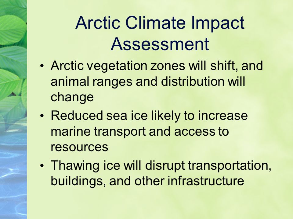 Arctic Climate Impact Assessment Arctic vegetation zones will shift, and animal ranges and distribution will change Reduced sea ice likely to increase marine transport and access to resources Thawing ice will disrupt transportation, buildings, and other infrastructure