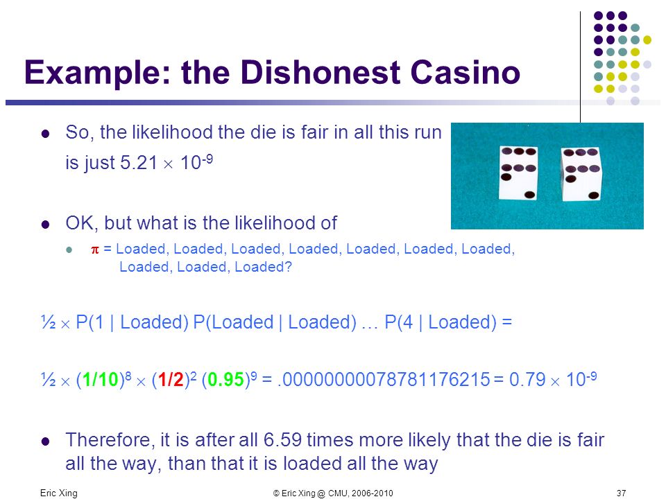 Eric Xing © Eric CMU, Example: the Dishonest Casino So, the likelihood the die is fair in all this run is just 5.21  OK, but what is the likelihood of  = Loaded, Loaded, Loaded, Loaded, Loaded, Loaded, Loaded, Loaded, Loaded, Loaded.