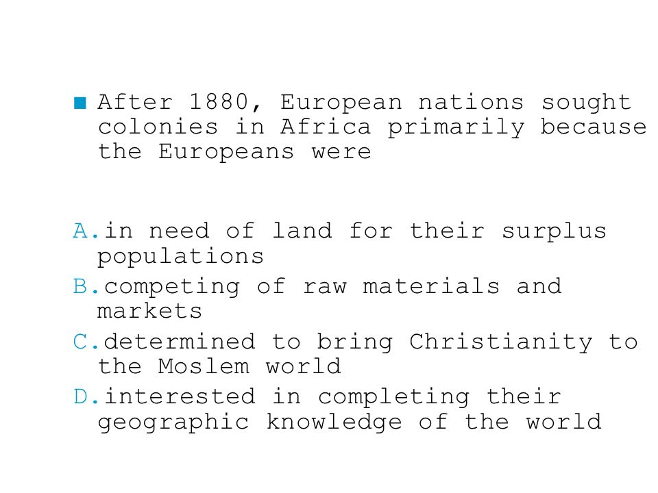 ■ After 1880, European nations sought colonies in Africa primarily because the Europeans were A.in need of land for their surplus populations B.competing of raw materials and markets C.determined to bring Christianity to the Moslem world D.interested in completing their geographic knowledge of the world