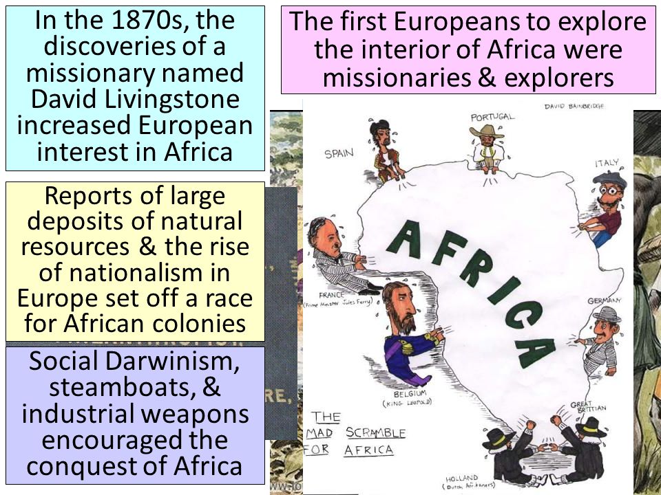 The first Europeans to explore the interior of Africa were missionaries & explorers In the 1870s, the discoveries of a missionary named David Livingstone increased European interest in Africa Reports of large deposits of natural resources & the rise of nationalism in Europe set off a race for African colonies Social Darwinism, steamboats, & industrial weapons encouraged the conquest of Africa