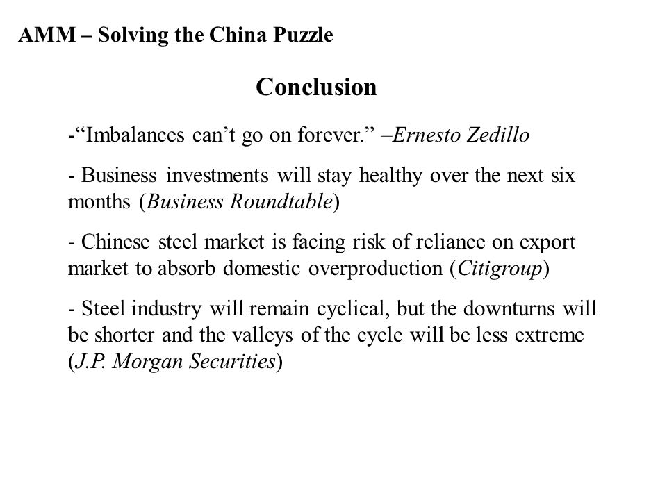 AMM – Solving the China Puzzle Conclusion - Imbalances can’t go on forever. –Ernesto Zedillo - Business investments will stay healthy over the next six months (Business Roundtable) - Chinese steel market is facing risk of reliance on export market to absorb domestic overproduction (Citigroup) - Steel industry will remain cyclical, but the downturns will be shorter and the valleys of the cycle will be less extreme (J.P.