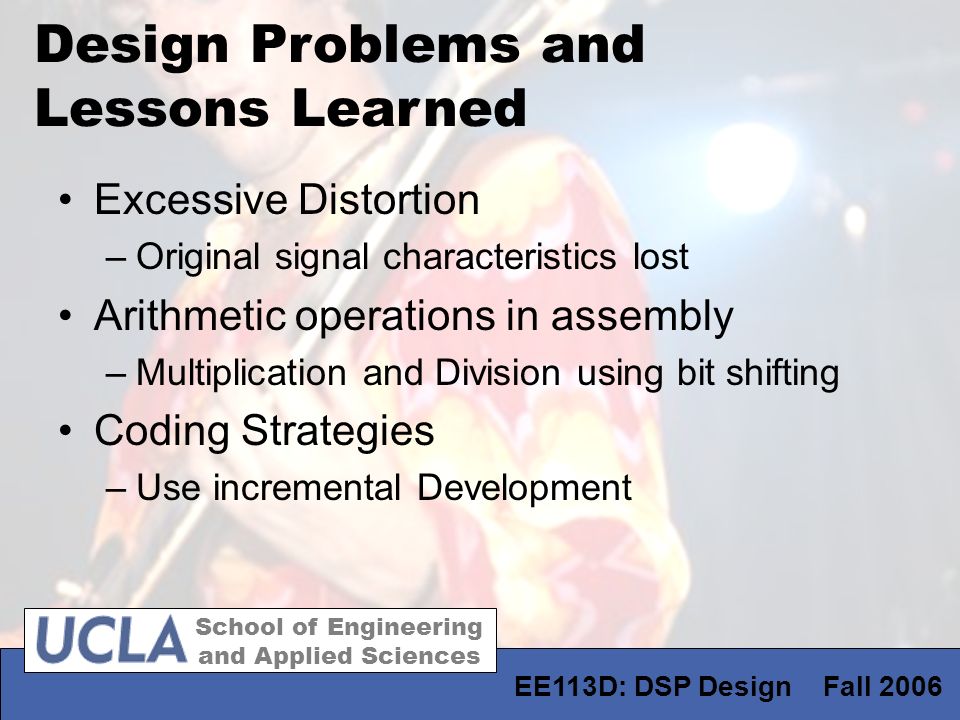 School of Engineering and Applied Sciences EE113D: DSP Design Fall 2006 Design Problems and Lessons Learned Excessive Distortion –Original signal characteristics lost Arithmetic operations in assembly –Multiplication and Division using bit shifting Coding Strategies –Use incremental Development