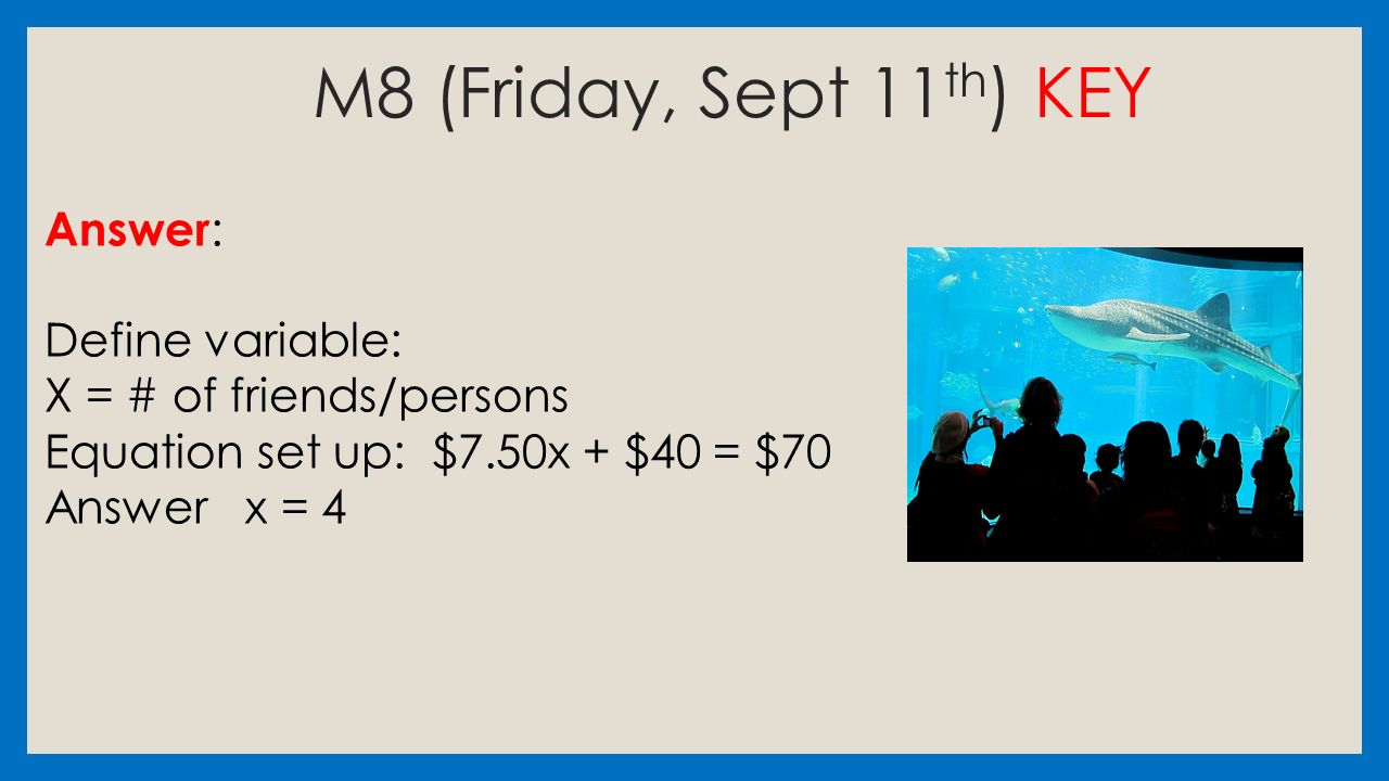 M8 (Friday, Sept 11 th ) KEY Answer : Define variable: X = # of friends/persons Equation set up: $7.50x + $40 = $70 Answer x = 4