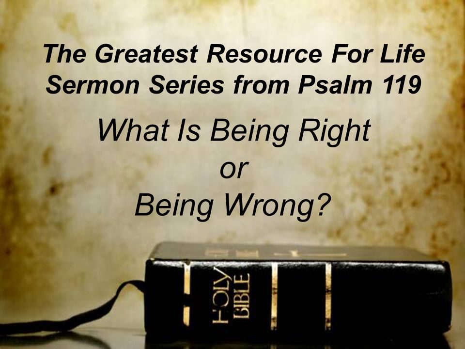 The Greatest Resource For Life Sermon Series from Psalm 119 What Is Being Right or Being Wrong