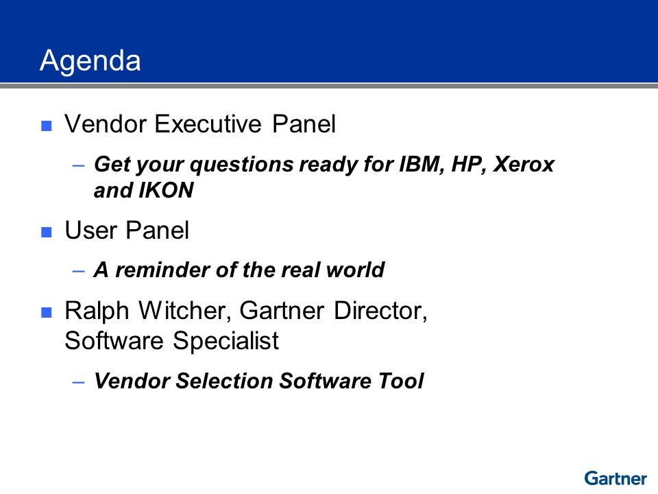 Agenda Vendor Executive Panel –Get your questions ready for IBM, HP, Xerox and IKON User Panel –A reminder of the real world Ralph Witcher, Gartner Director, Software Specialist –Vendor Selection Software Tool