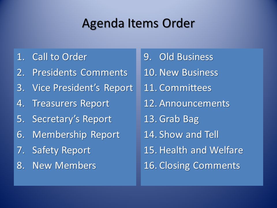 Agenda Items Order 1.Call to Order 2.Presidents Comments 3.Vice President’s Report 4.Treasurers Report 5.Secretary’s Report 6.Membership Report 7.Safety Report 8.New Members 9.Old Business 10.New Business 11.Committees 12.Announcements 13.Grab Bag 14.Show and Tell 15.Health and Welfare 16.Closing Comments