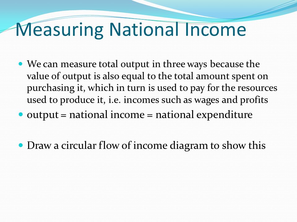 Measuring National Income We can measure total output in three ways because the value of output is also equal to the total amount spent on purchasing it, which in turn is used to pay for the resources used to produce it, i.e.