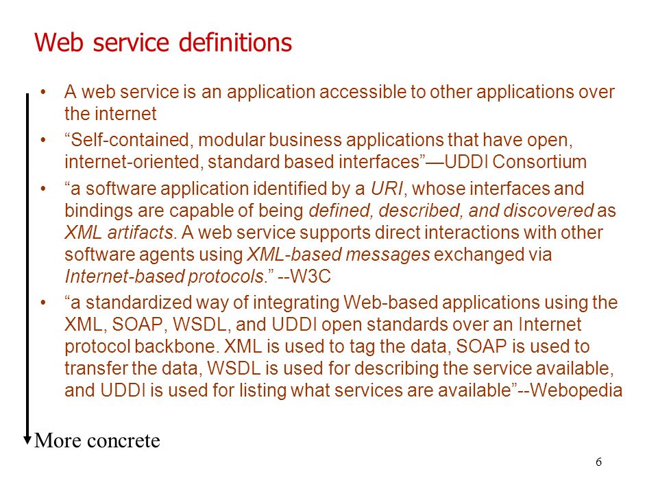 6 Web service definitions A web service is an application accessible to other applications over the internet Self-contained, modular business applications that have open, internet-oriented, standard based interfaces —UDDI Consortium a software application identified by a URI, whose interfaces and bindings are capable of being defined, described, and discovered as XML artifacts.