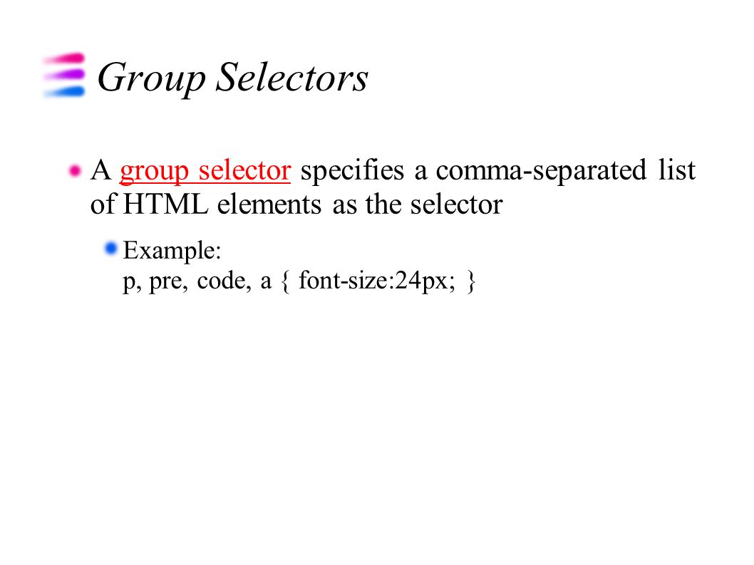 Group Selectors A group selector specifies a comma-separated list of HTML elements as the selectorgroup selector Example: p, pre, code, a { font-size:24px; }