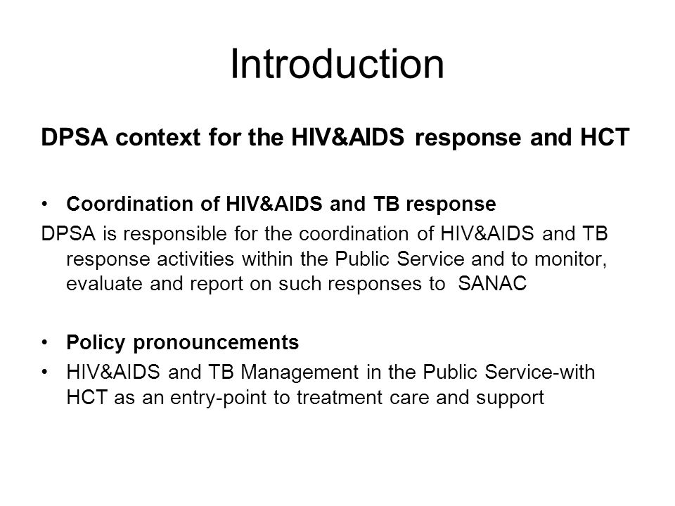 Introduction DPSA context for the HIV&AIDS response and HCT Coordination of HIV&AIDS and TB response DPSA is responsible for the coordination of HIV&AIDS and TB response activities within the Public Service and to monitor, evaluate and report on such responses to SANAC Policy pronouncements HIV&AIDS and TB Management in the Public Service-with HCT as an entry-point to treatment care and support