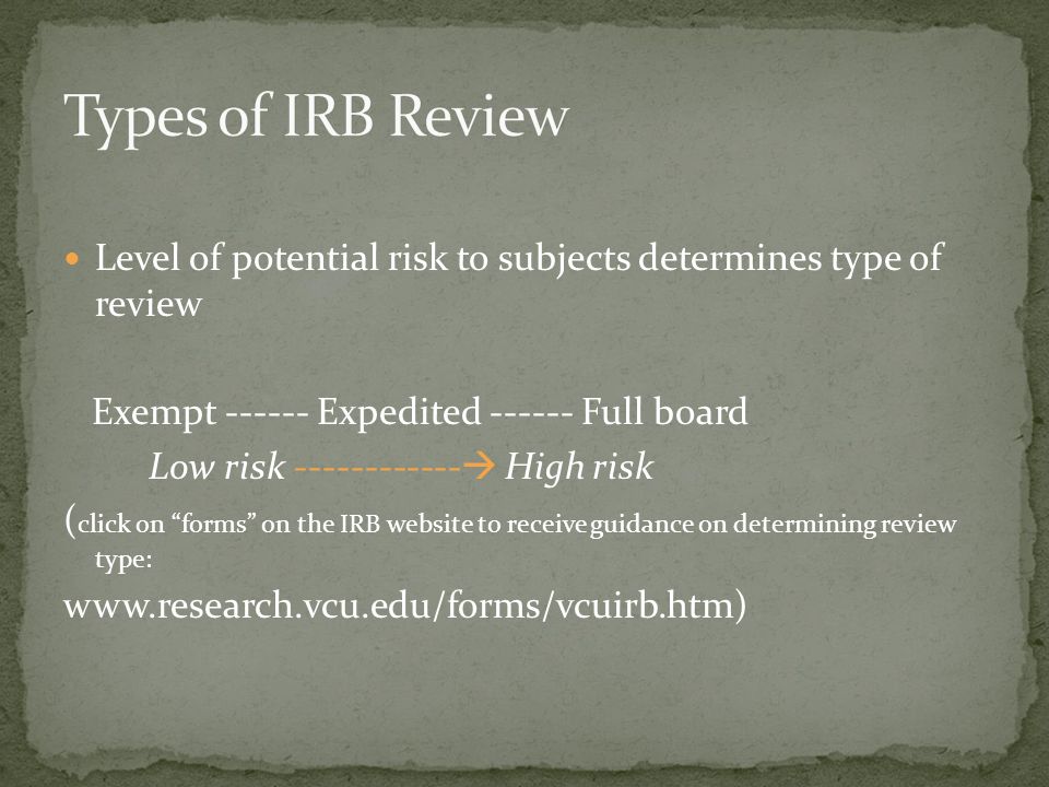 Level of potential risk to subjects determines type of review Exempt Expedited Full board Low risk  High risk ( click on forms on the IRB website to receive guidance on determining review type:
