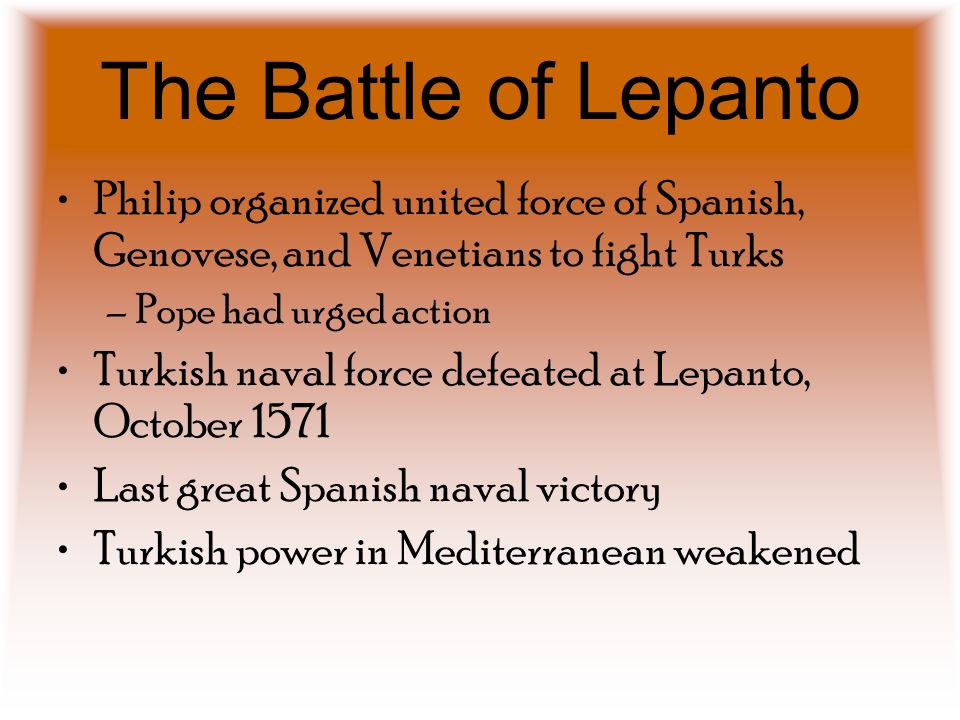 The Battle of Lepanto Philip organized united force of Spanish, Genovese, and Venetians to fight Turks –Pope had urged action Turkish naval force defeated at Lepanto, October 1571 Last great Spanish naval victory Turkish power in Mediterranean weakened