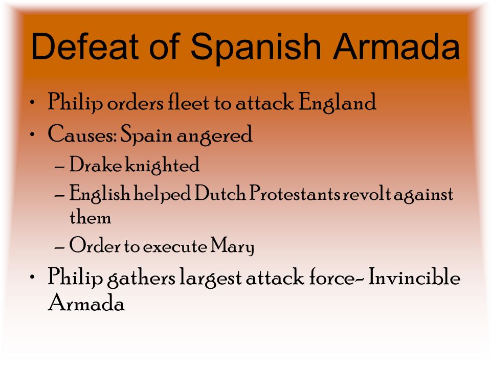 Defeat of Spanish Armada Philip orders fleet to attack England Causes: Spain angered –Drake knighted –English helped Dutch Protestants revolt against them –Order to execute Mary Philip gathers largest attack force- Invincible Armada