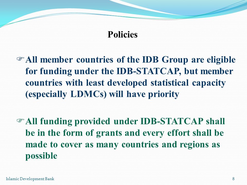 8 Policies  All member countries of the IDB Group are eligible for funding under the IDB-STATCAP, but member countries with least developed statistical capacity (especially LDMCs) will have priority  All funding provided under IDB-STATCAP shall be in the form of grants and every effort shall be made to cover as many countries and regions as possible