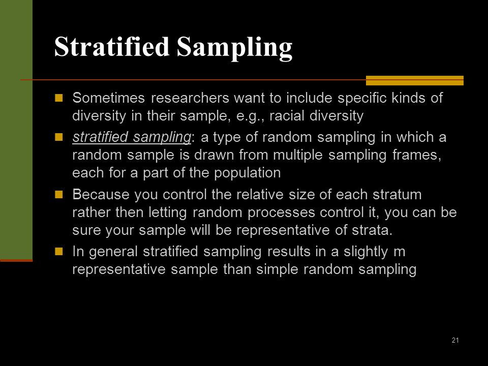 21 Stratified Sampling Sometimes researchers want to include specific kinds of diversity in their sample, e.g., racial diversity stratified sampling: a type of random sampling in which a random sample is drawn from multiple sampling frames, each for a part of the population Because you control the relative size of each stratum rather then letting random processes control it, you can be sure your sample will be representative of strata.