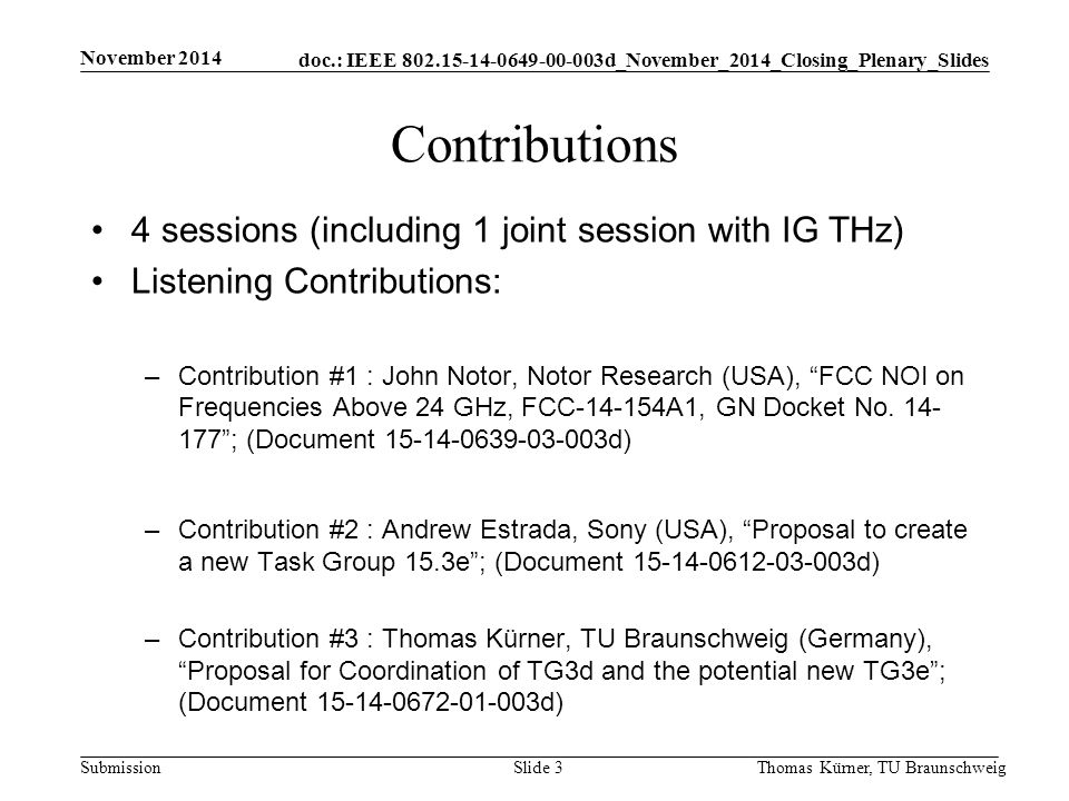 doc.: IEEE d_November_2014_Closing_Plenary_Slides Submission Contributions 4 sessions (including 1 joint session with IG THz) Listening Contributions: –Contribution #1 : John Notor, Notor Research (USA), FCC NOI on Frequencies Above 24 GHz, FCC A1, GN Docket No.
