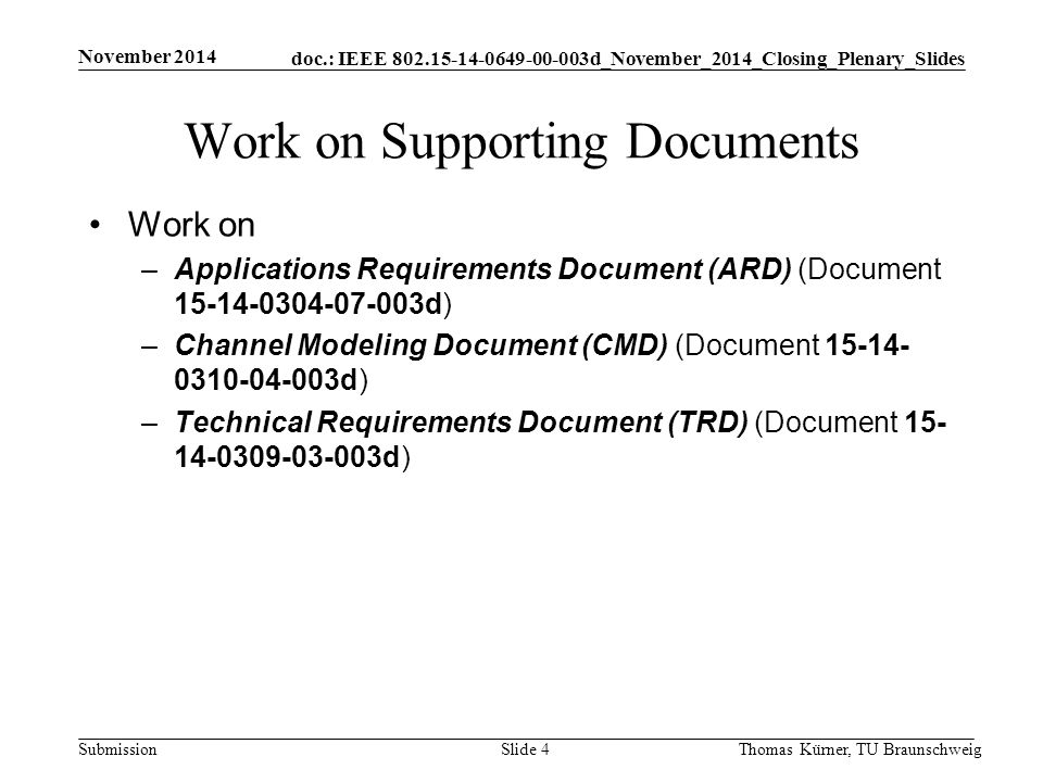 doc.: IEEE d_November_2014_Closing_Plenary_Slides Submission Work on Supporting Documents Work on –Applications Requirements Document (ARD) (Document d) –Channel Modeling Document (CMD) (Document d) –Technical Requirements Document (TRD) (Document d) November 2014 Thomas Kürner, TU BraunschweigSlide 4