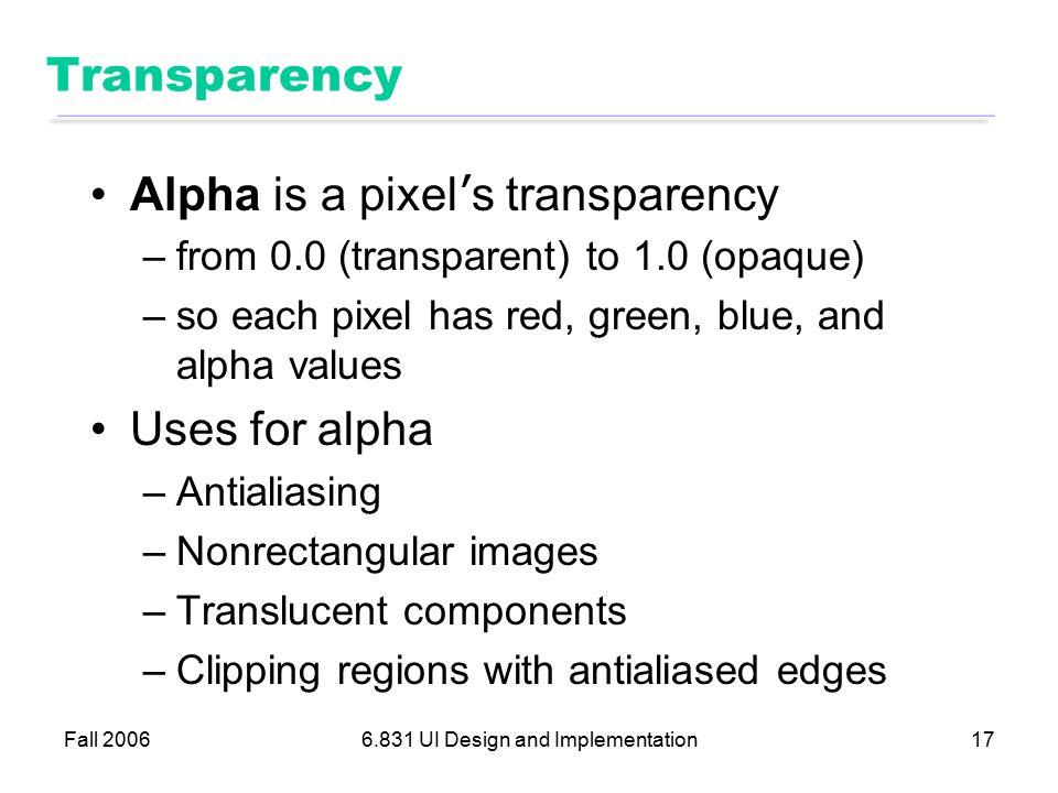 Fall UI Design and Implementation17 Transparency Alpha is a pixel ’ s transparency –from 0.0 (transparent) to 1.0 (opaque) –so each pixel has red, green, blue, and alpha values Uses for alpha –Antialiasing –Nonrectangular images –Translucent components –Clipping regions with antialiased edges