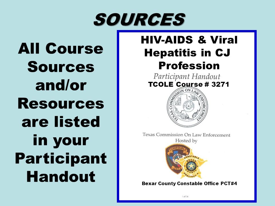 SOURCES All Course Sources and/or Resources are listed in your Participant Handout HIV-AIDS & Viral Hepatitis in CJ Profession TCOLE Course # 3271 Bexar County Constable Office PCT#4