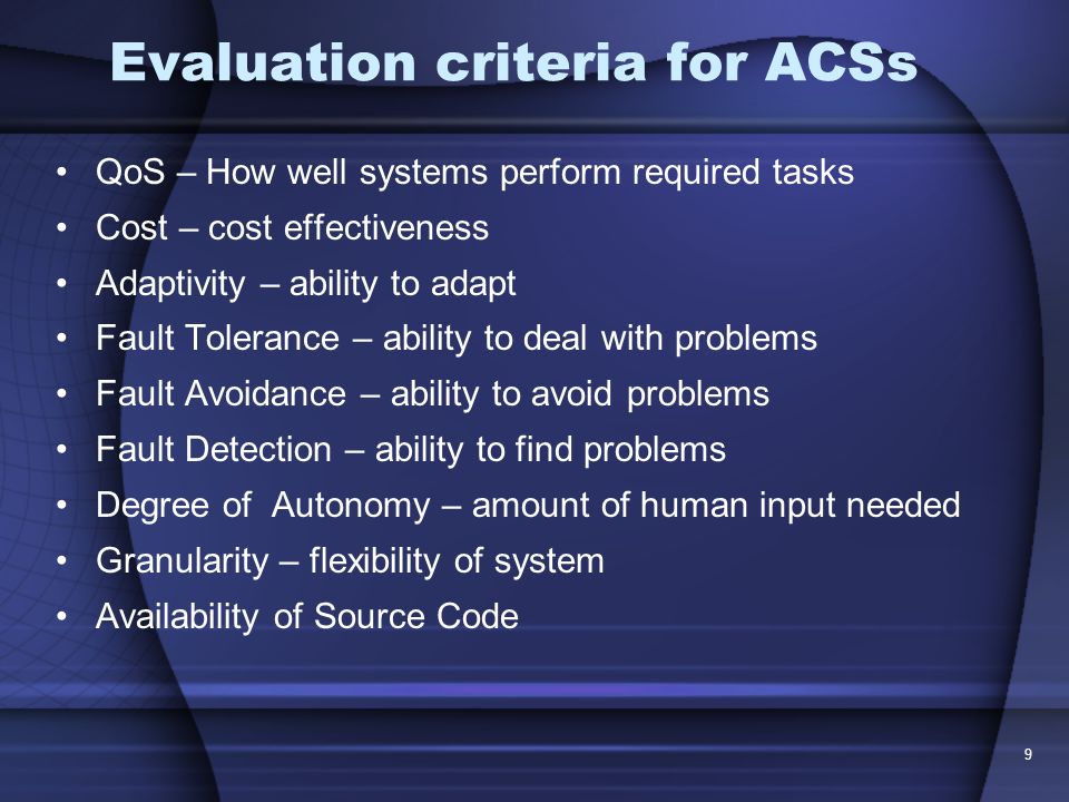 9 Evaluation criteria for ACSs QoS – How well systems perform required tasks Cost – cost effectiveness Adaptivity – ability to adapt Fault Tolerance – ability to deal with problems Fault Avoidance – ability to avoid problems Fault Detection – ability to find problems Degree of Autonomy – amount of human input needed Granularity – flexibility of system Availability of Source Code
