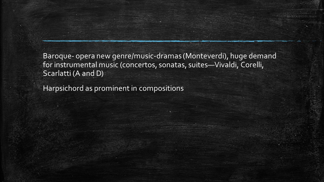 Baroque- opera new genre/music-dramas (Monteverdi), huge demand for instrumental music (concertos, sonatas, suites—Vivaldi, Corelli, Scarlatti (A and D) Harpsichord as prominent in compositions