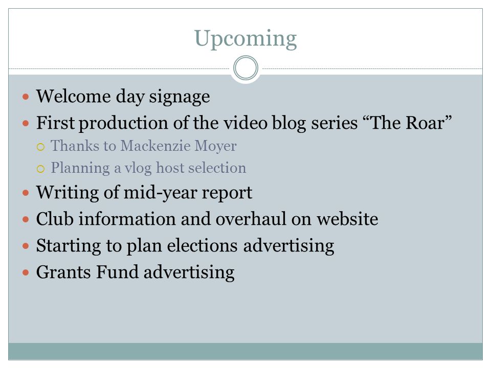 Upcoming Welcome day signage First production of the video blog series The Roar  Thanks to Mackenzie Moyer  Planning a vlog host selection Writing of mid-year report Club information and overhaul on website Starting to plan elections advertising Grants Fund advertising