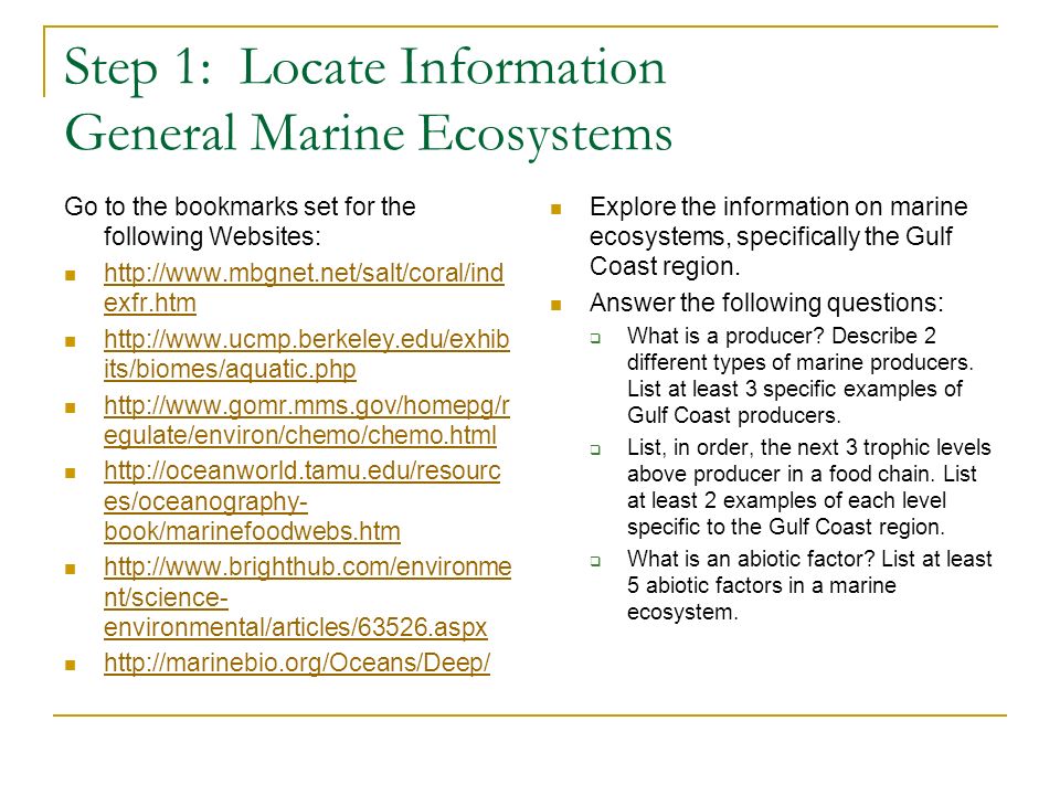 Step 1: Locate Information General Marine Ecosystems Go to the bookmarks set for the following Websites:   exfr.htm   exfr.htm   its/biomes/aquatic.php   its/biomes/aquatic.php   egulate/environ/chemo/chemo.html   egulate/environ/chemo/chemo.html   es/oceanography- book/marinefoodwebs.htm   es/oceanography- book/marinefoodwebs.htm   nt/science- environmental/articles/63526.aspx   nt/science- environmental/articles/63526.aspx   Explore the information on marine ecosystems, specifically the Gulf Coast region.