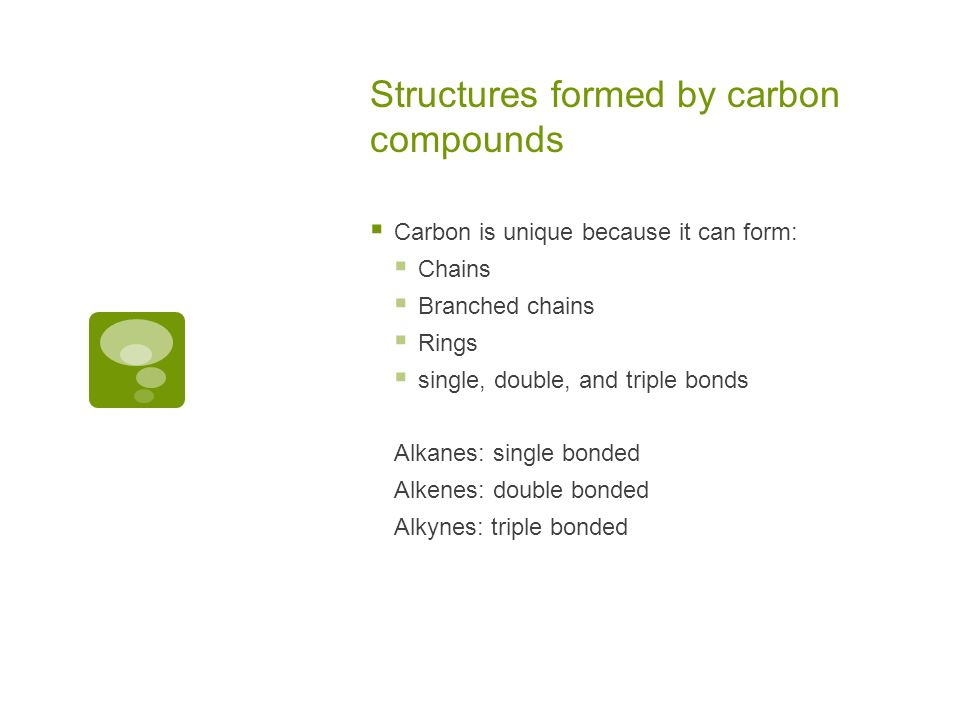 Structures formed by carbon compounds  Carbon is unique because it can form:  Chains  Branched chains  Rings  single, double, and triple bonds Alkanes: single bonded Alkenes: double bonded Alkynes: triple bonded