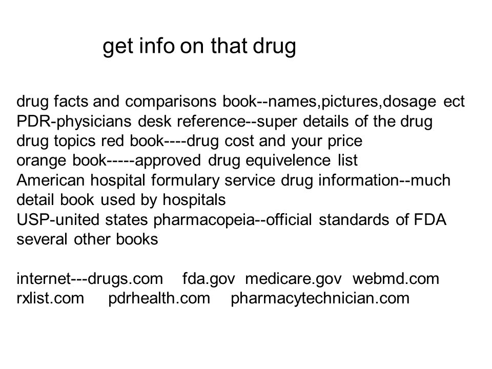 get info on that drug drug facts and comparisons book--names,pictures,dosage ect PDR-physicians desk reference--super details of the drug drug topics red book----drug cost and your price orange book-----approved drug equivelence list American hospital formulary service drug information--much detail book used by hospitals USP-united states pharmacopeia--official standards of FDA several other books internet---drugs.com fda.gov medicare.gov webmd.com rxlist.com pdrhealth.com pharmacytechnician.com