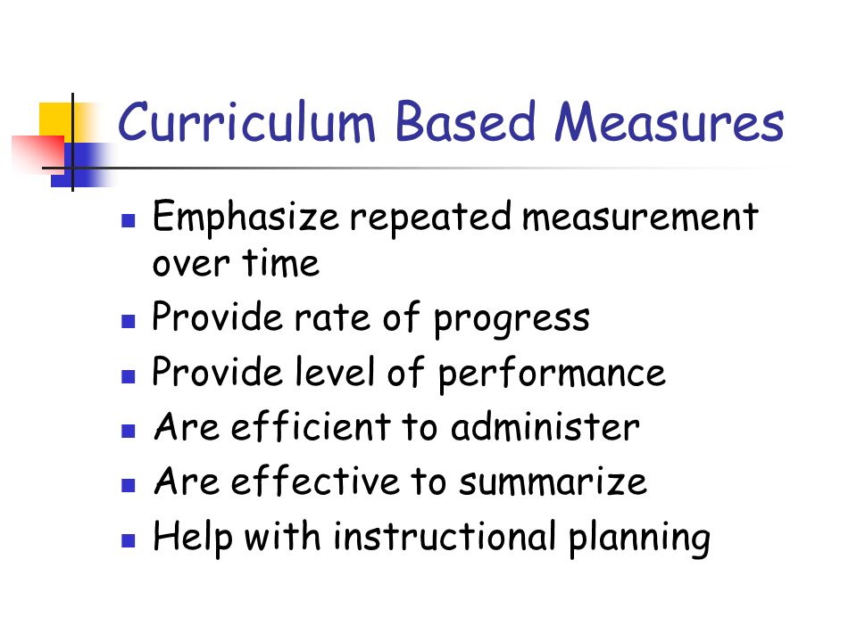 Curriculum Based Measures Emphasize repeated measurement over time Provide rate of progress Provide level of performance Are efficient to administer Are effective to summarize Help with instructional planning
