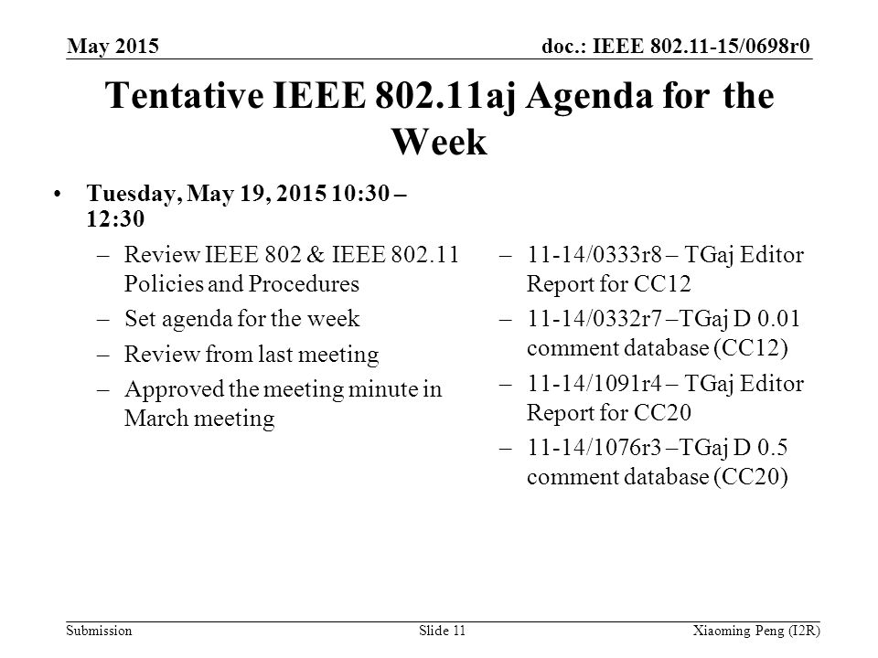 doc.: IEEE /0698r0 Submission Tentative IEEE aj Agenda for the Week Tuesday, May 19, :30 – 12:30 –Review IEEE 802 & IEEE Policies and Procedures –Set agenda for the week –Review from last meeting –Approved the meeting minute in March meeting –11-14/0333r8 – TGaj Editor Report for CC12 –11-14/0332r7 –TGaj D 0.01 comment database (CC12) –11-14/1091r4 – TGaj Editor Report for CC20 –11-14/1076r3 –TGaj D 0.5 comment database (CC20) Slide 11Xiaoming Peng (I2R) May 2015