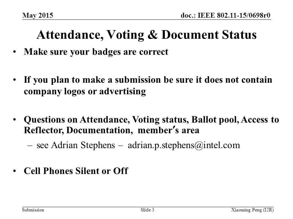 doc.: IEEE /0698r0 SubmissionSlide 3 Attendance, Voting & Document Status Make sure your badges are correct If you plan to make a submission be sure it does not contain company logos or advertising Questions on Attendance, Voting status, Ballot pool, Access to Reflector, Documentation, member’s area –see Adrian Stephens – Cell Phones Silent or Off Xiaoming Peng (I2R) May 2015