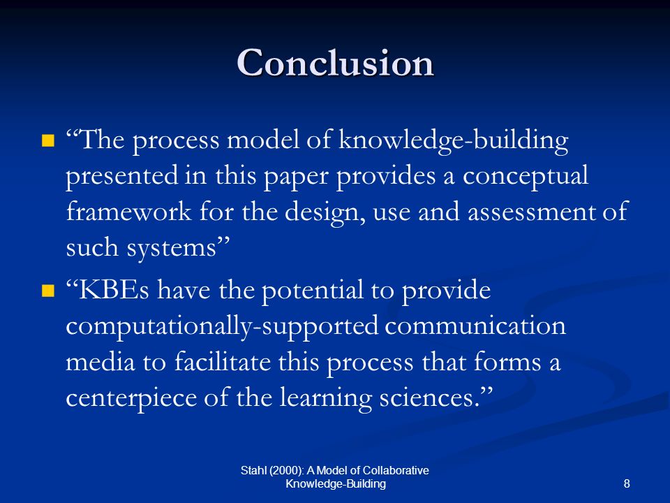 8 Stahl (2000): A Model of Collaborative Knowledge-Building Conclusion The process model of knowledge-building presented in this paper provides a conceptual framework for the design, use and assessment of such systems KBEs have the potential to provide computationally-supported communication media to facilitate this process that forms a centerpiece of the learning sciences.